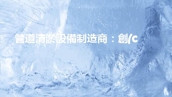 管道清淤設備制造商：創(chuàng)新科技，潔凈以后